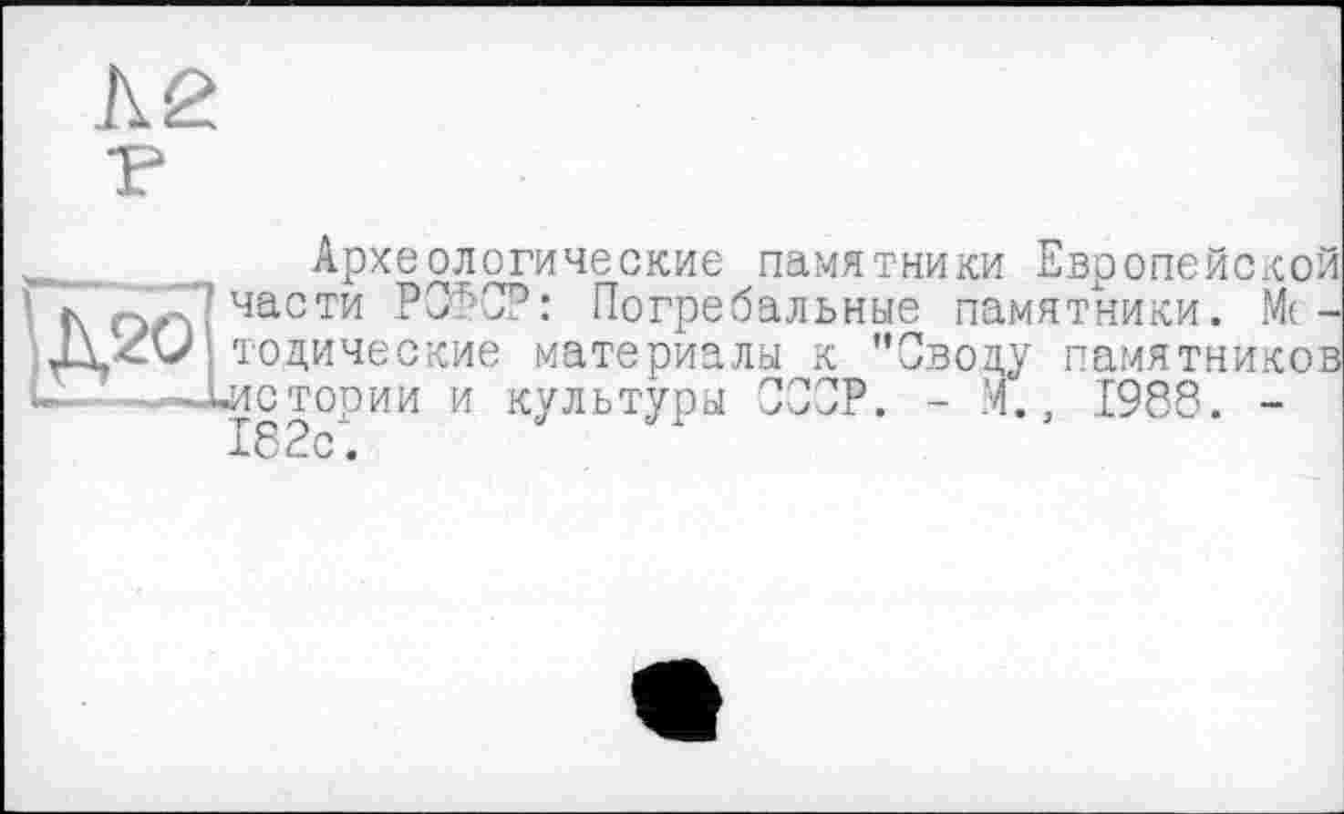 ﻿Л2 P
„__ Археологические памятники Европейской
’ г\ части РСФСР: Погребальные памятники. М(-тодические материалы к ’’Своду памятников U-—-—Цистории и культуры СССР. - М., 1988. -к 8 с.